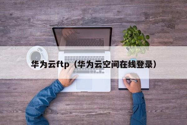 华为云ftp（华为云空间在线登录）