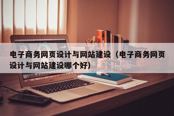 电子商务网页设计与网站建设（电子商务网页设计与网站建设哪个好）