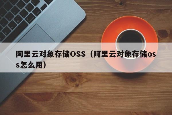 阿里云对象存储OSS（阿里云对象存储oss怎么用）