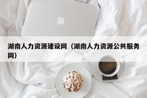 湖南人力资源建设网（湖南人力资源公共服务网）
