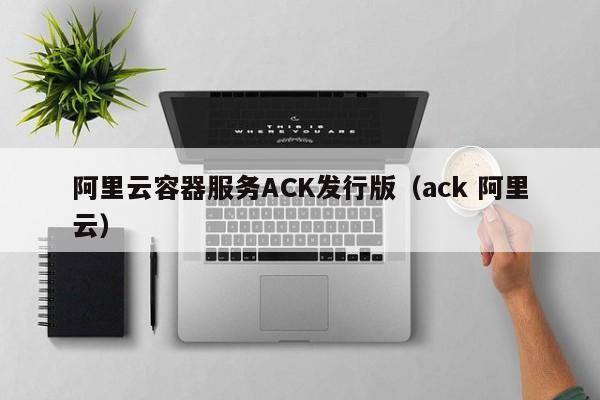 阿里云容器服务ACK发行版（ack 阿里云）