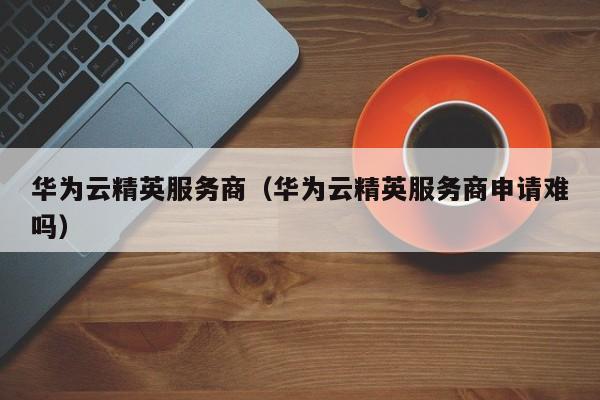 华为云精英服务商（华为云精英服务商申请难吗）