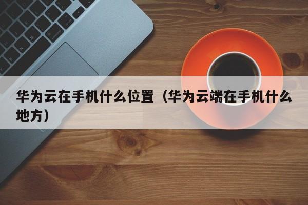 华为云在手机什么位置（华为云端在手机什么地方）