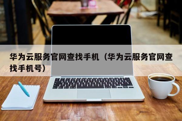 华为云服务官网查找手机（华为云服务官网查找手机号）