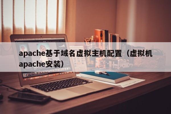 apache基于域名虚拟主机配置（虚拟机apache安装）