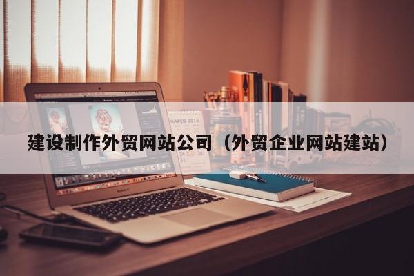 建设制作外贸网站公司（外贸企业网站建站）