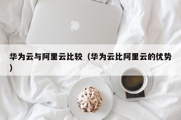 华为云与阿里云比较（华为云比阿里云的优势）