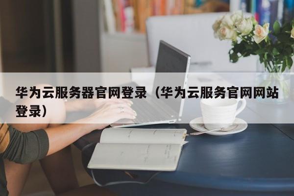 华为云服务器官网登录（华为云服务官网网站登录）