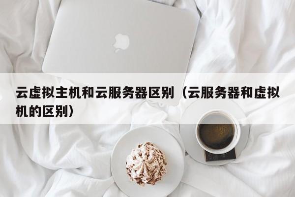 云虚拟主机和云服务器区别（云服务器和虚拟机的区别）