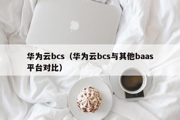 华为云bcs（华为云bcs与其他baas平台对比）