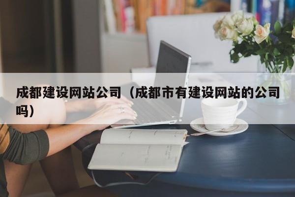 成都建设网站公司（成都市有建设网站的公司吗）