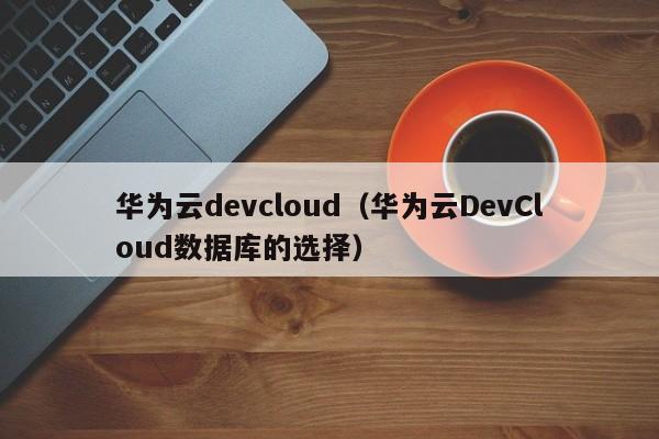 华为云devcloud（华为云DevCloud数据库的选择）