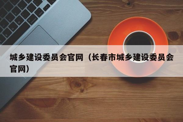 城乡建设委员会官网（长春市城乡建设委员会官网）