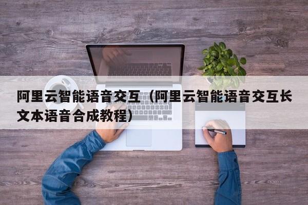 阿里云智能语音交互（阿里云智能语音交互长文本语音合成教程）