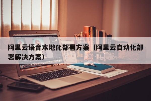 阿里云语音本地化部署方案（阿里云自动化部署解决方案）