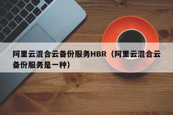 阿里云混合云备份服务HBR（阿里云混合云备份服务是一种）