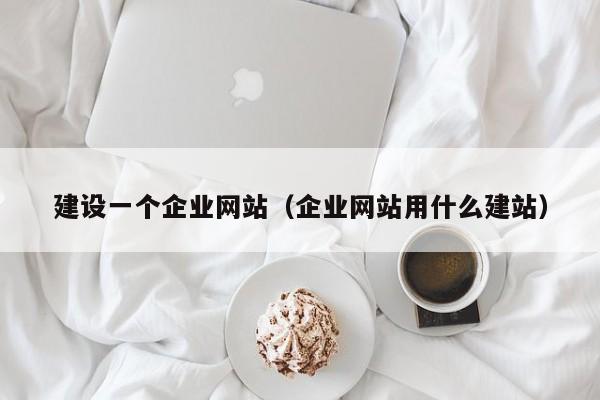建设一个企业网站（企业网站用什么建站）
