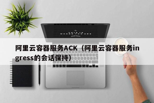 阿里云容器服务ACK（阿里云容器服务ingress的会话保持）