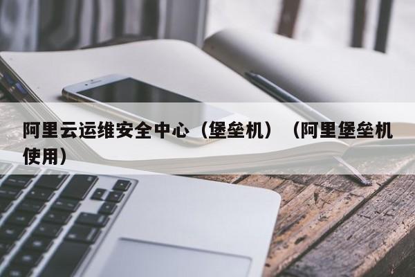 阿里云运维安全中心（堡垒机）（阿里堡垒机使用）