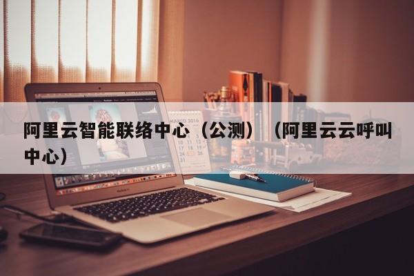 阿里云智能联络中心（公测）（阿里云云呼叫中心）