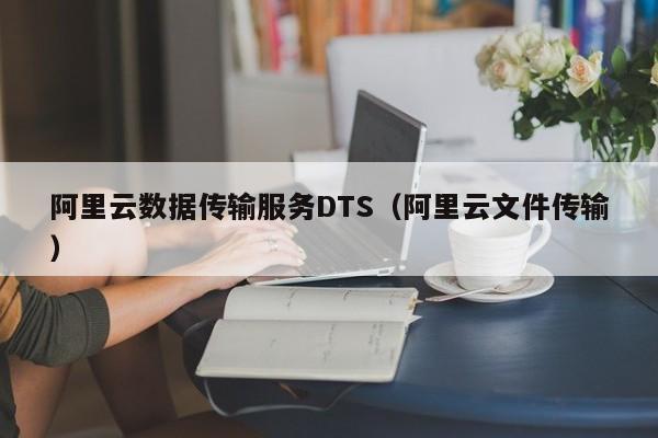 阿里云数据传输服务DTS（阿里云文件传输）