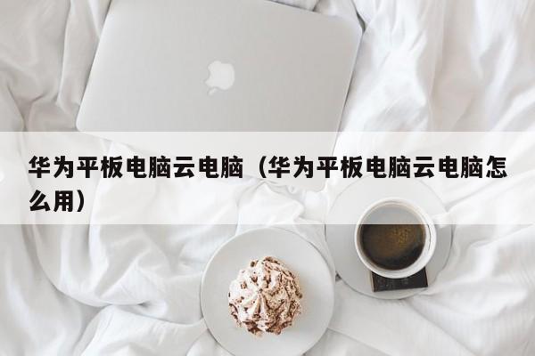 华为平板电脑云电脑（华为平板电脑云电脑怎么用）