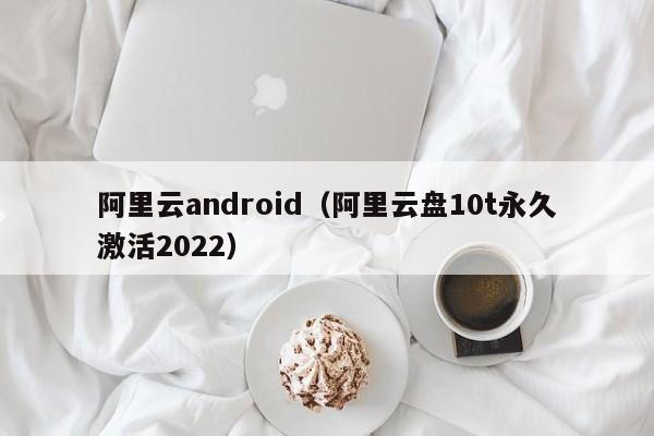 阿里云android（阿里云盘10t永久激活2022）