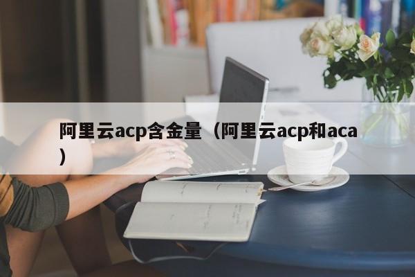阿里云acp含金量（阿里云acp和aca）
