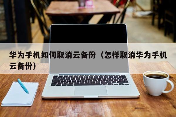 华为手机如何取消云备份（怎样取消华为手机云备份）