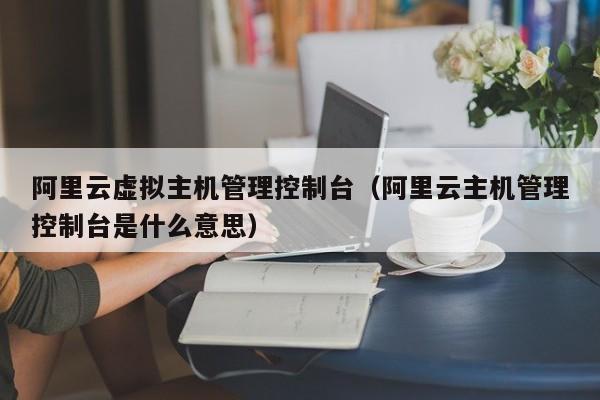 阿里云虚拟主机管理控制台（阿里云主机管理控制台是什么意思）