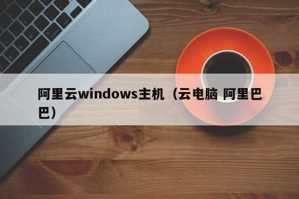 阿里云windows主机（云电脑 阿里巴巴）