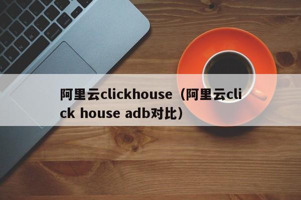 阿里云clickhouse（阿里云click house adb对比）