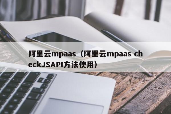 阿里云mpaas（阿里云mpaas checkJSAPI方法使用）