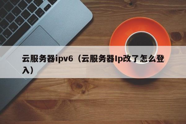 云服务器ipv6（云服务器Ip改了怎么登入）