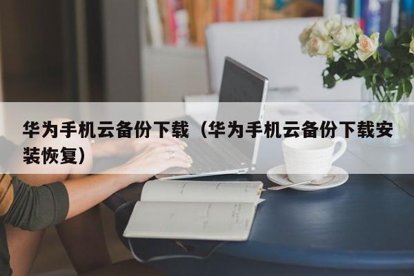 华为手机云备份下载（华为手机云备份下载安装恢复）