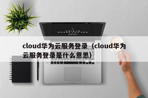 cloud华为云服务登录（cloud华为云服务登录是什么意思）