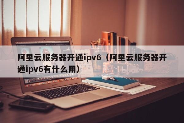 阿里云服务器开通ipv6（阿里云服务器开通ipv6有什么用）