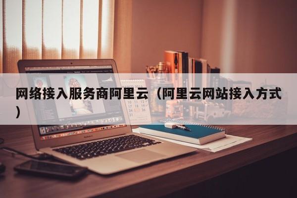 网络接入服务商阿里云（阿里云网站接入方式）