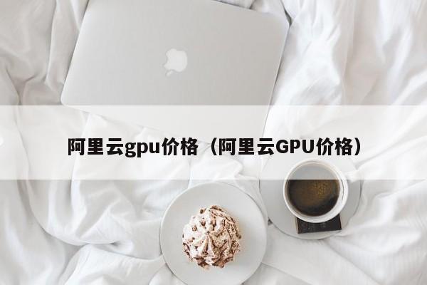 阿里云gpu价格（阿里云GPU价格）