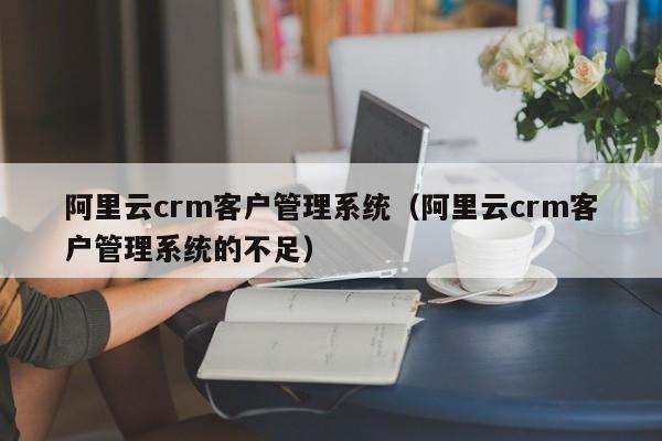 阿里云crm客户管理系统（阿里云crm客户管理系统的不足）