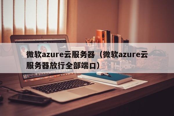 微软azure云服务器（微软azure云服务器放行全部端口）