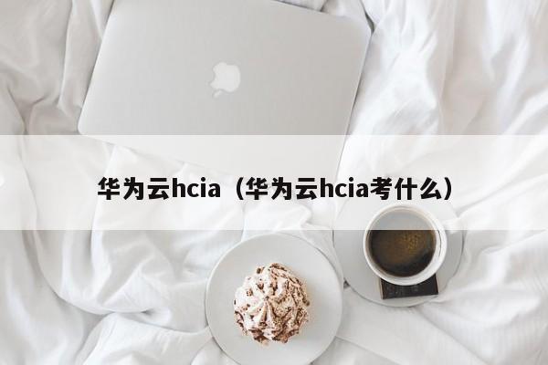 华为云hcia（华为云hcia考什么）