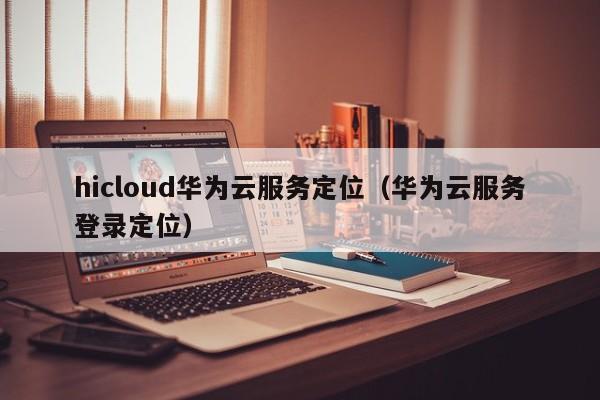 hicloud华为云服务定位（华为云服务登录定位）