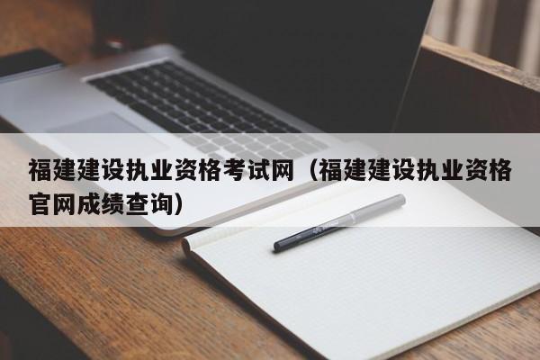 福建建设执业资格考试网（福建建设执业资格官网成绩查询）