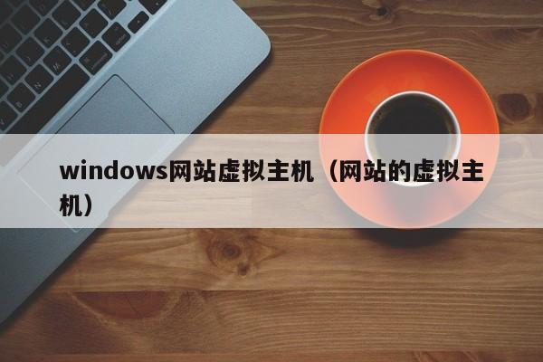 windows网站虚拟主机（网站的虚拟主机）