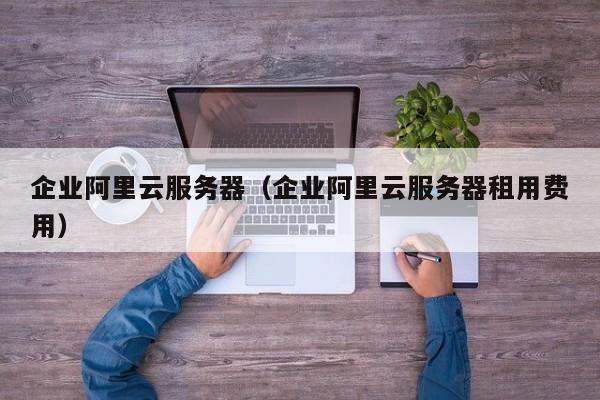 企业阿里云服务器（企业阿里云服务器租用费用）
