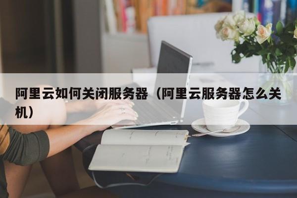 阿里云如何关闭服务器（阿里云服务器怎么关机）