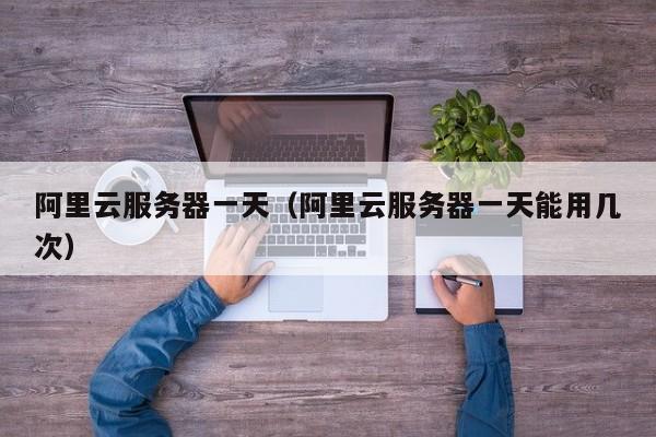阿里云服务器一天（阿里云服务器一天能用几次）