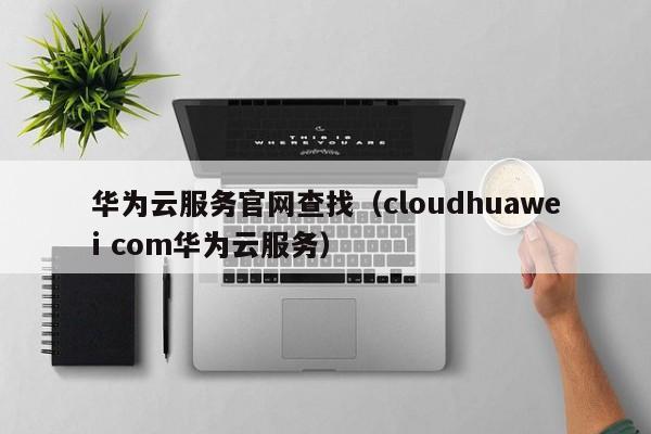 华为云服务官网查找（cloudhuawei com华为云服务）