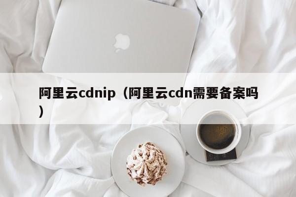 阿里云cdnip（阿里云cdn需要备案吗）